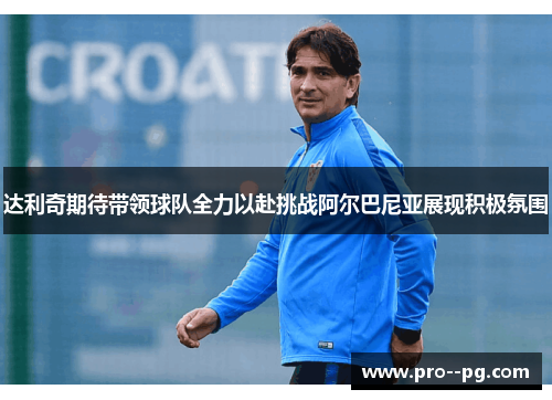 达利奇期待带领球队全力以赴挑战阿尔巴尼亚展现积极氛围 达利奇期待带领球队全力以赴挑战阿尔巴尼亚展现积极氛围