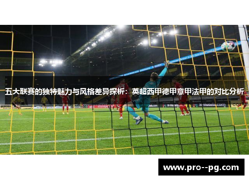 五大联赛的独特魅力与风格差异探析：英超西甲德甲意甲法甲的对比分析