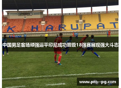 中国男足客场顽强逼平印尼成功晋级18强赛展现强大斗志