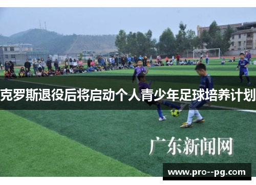 克罗斯退役后将启动个人青少年足球培养计划