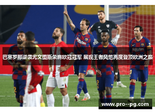 巴塞罗那逆袭尤文图斯荣膺欧冠冠军 展现王者风范再度登顶欧洲之巅 巴塞罗那逆袭尤文图斯荣膺欧冠冠军 展现王者风范再度登顶欧洲之巅