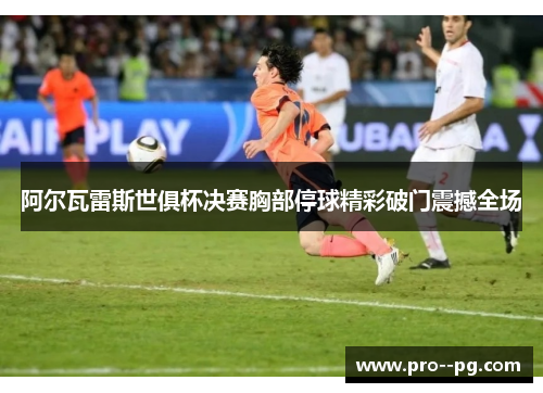 阿尔瓦雷斯世俱杯决赛胸部停球精彩破门震撼全场 阿尔瓦雷斯世俱杯决赛胸部停球精彩破门震撼全场
