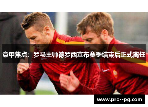 意甲焦点：罗马主帅德罗西宣布赛季结束后正式离任
