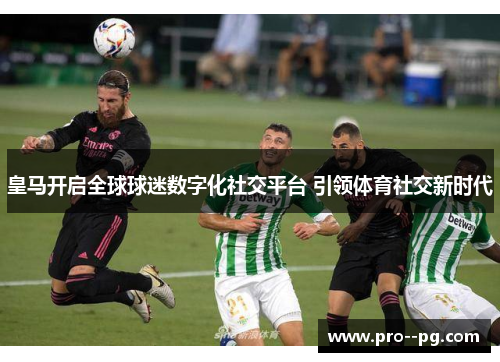 皇马开启全球球迷数字化社交平台 引领体育社交新时代
