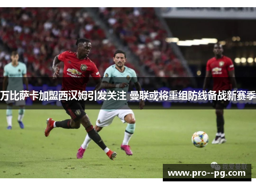 万比萨卡加盟西汉姆引发关注 曼联或将重组防线备战新赛季 万比萨卡加盟西汉姆引发关注 曼联或将重组防线备战新赛季