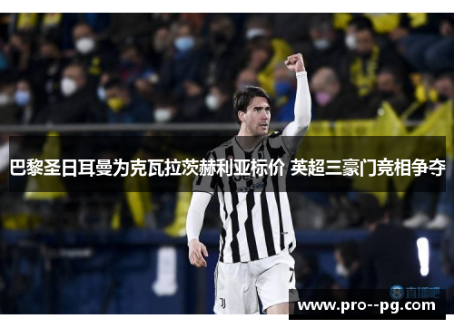 巴黎圣日耳曼为克瓦拉茨赫利亚标价 英超三豪门竞相争夺