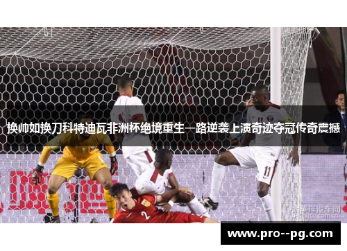 换帅如换刀科特迪瓦非洲杯绝境重生一路逆袭上演奇迹夺冠传奇震撼